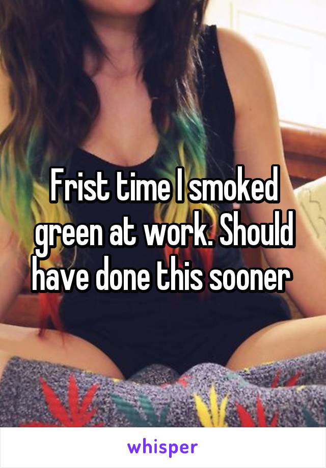 Frist time I smoked green at work. Should have done this sooner 