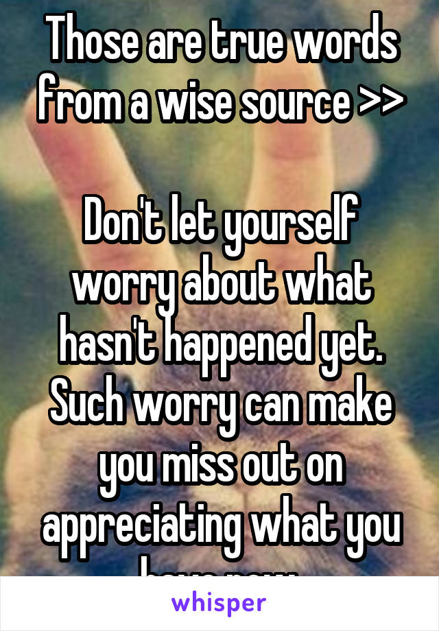 Those are true words from a wise source >>

Don't let yourself worry about what hasn't happened yet. Such worry can make you miss out on appreciating what you have now.