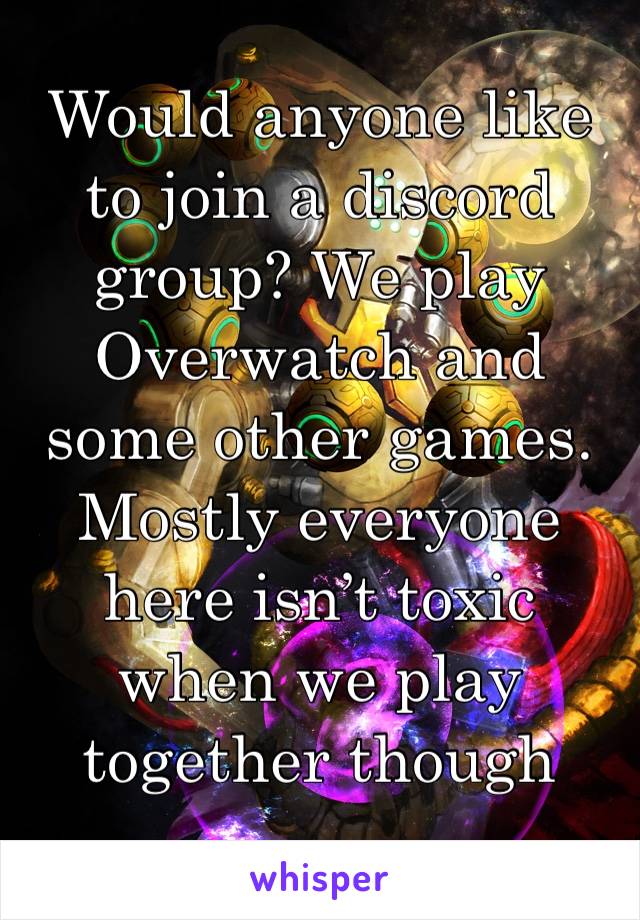Would anyone like to join a discord group? We play Overwatch and some other games. Mostly everyone here isn’t toxic when we play together though 