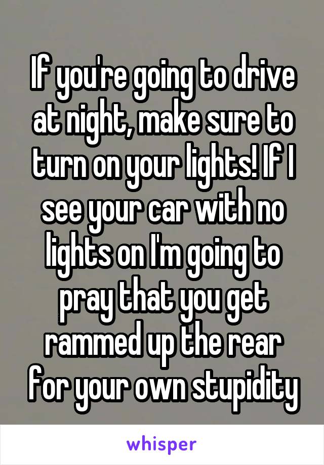 If you're going to drive at night, make sure to turn on your lights! If I see your car with no lights on I'm going to pray that you get rammed up the rear for your own stupidity