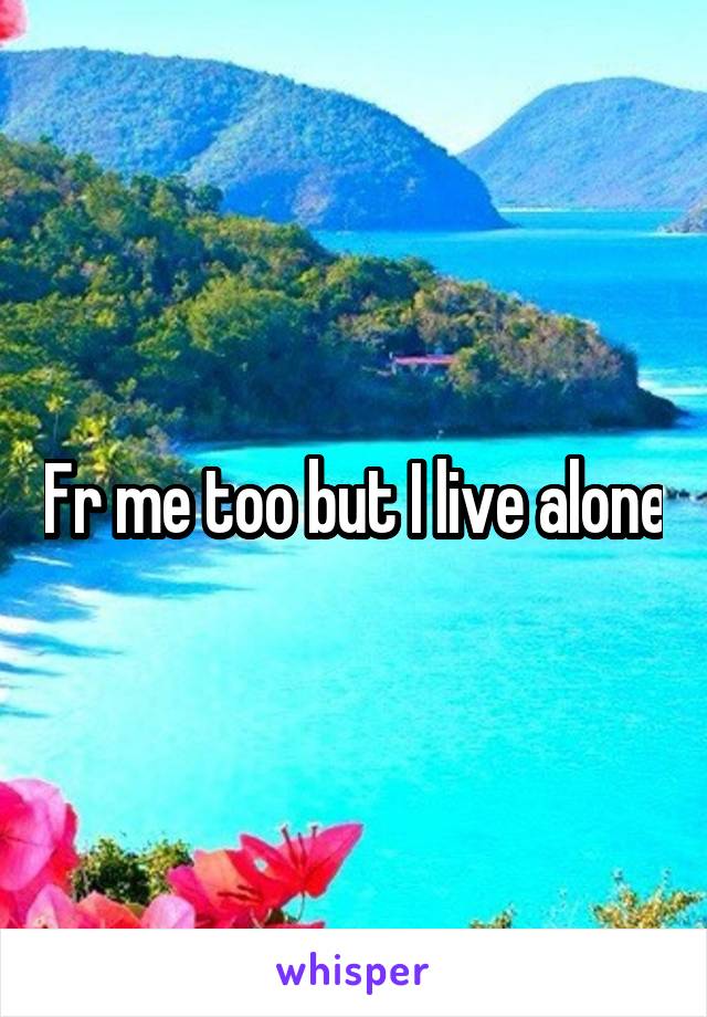 Fr me too but I live alone