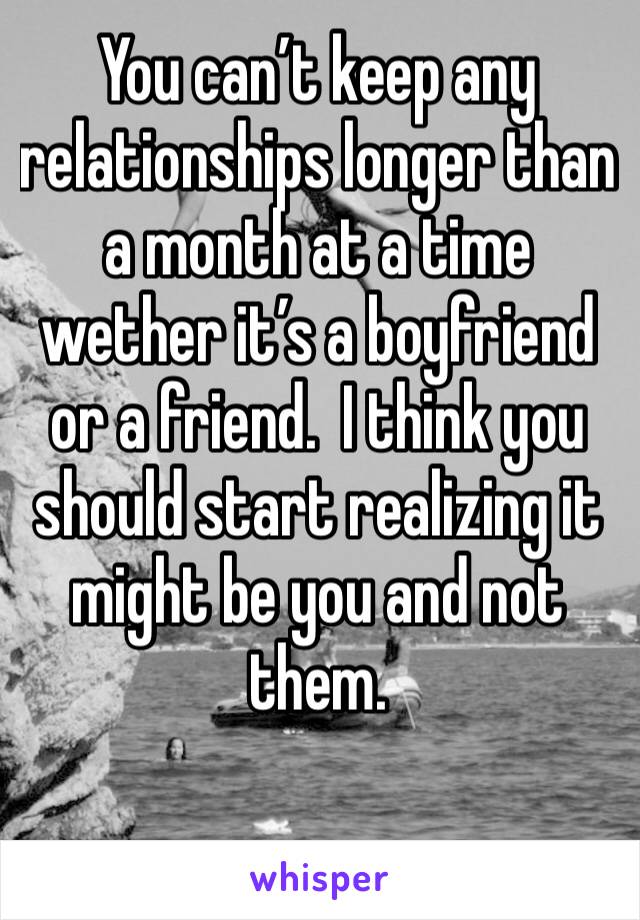You can’t keep any relationships longer than a month at a time wether it’s a boyfriend or a friend.  I think you should start realizing it might be you and not them. 
