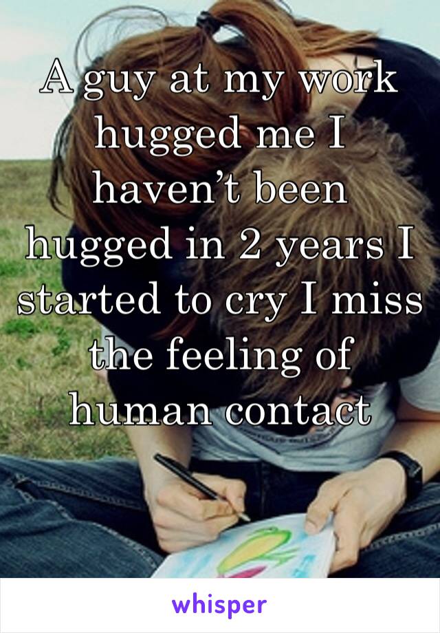 A guy at my work hugged me I haven’t been hugged in 2 years I started to cry I miss the feeling of human contact 