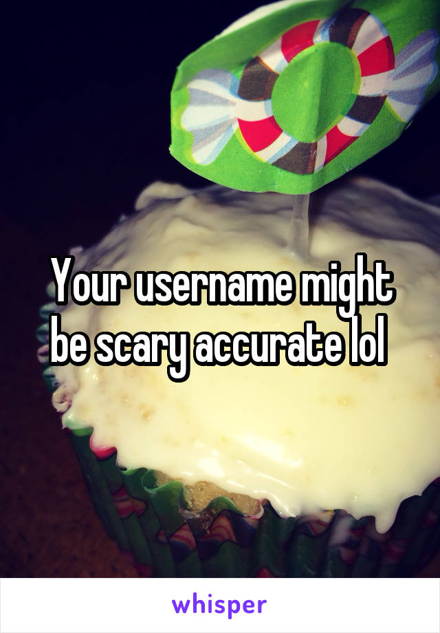 Your username might be scary accurate lol 
