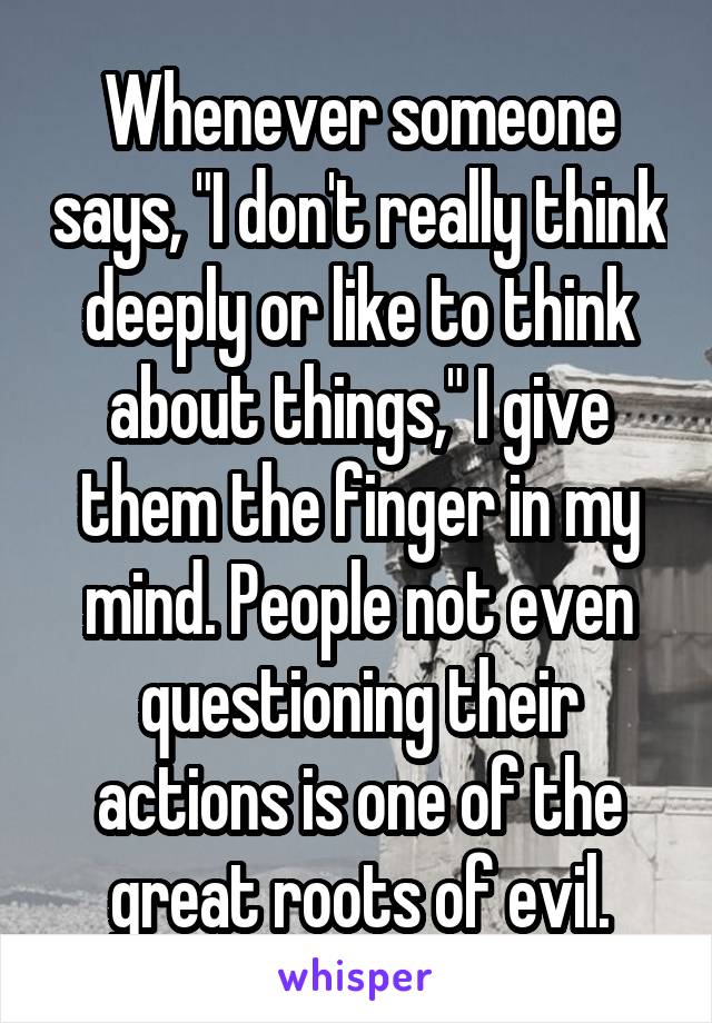 Whenever someone says, "I don't really think deeply or like to think about things," I give them the finger in my mind. People not even questioning their actions is one of the great roots of evil.