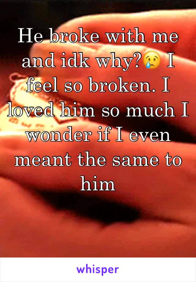 He broke with me and idk why?😢 I feel so broken. I loved him so much I wonder if I even meant the same to him 