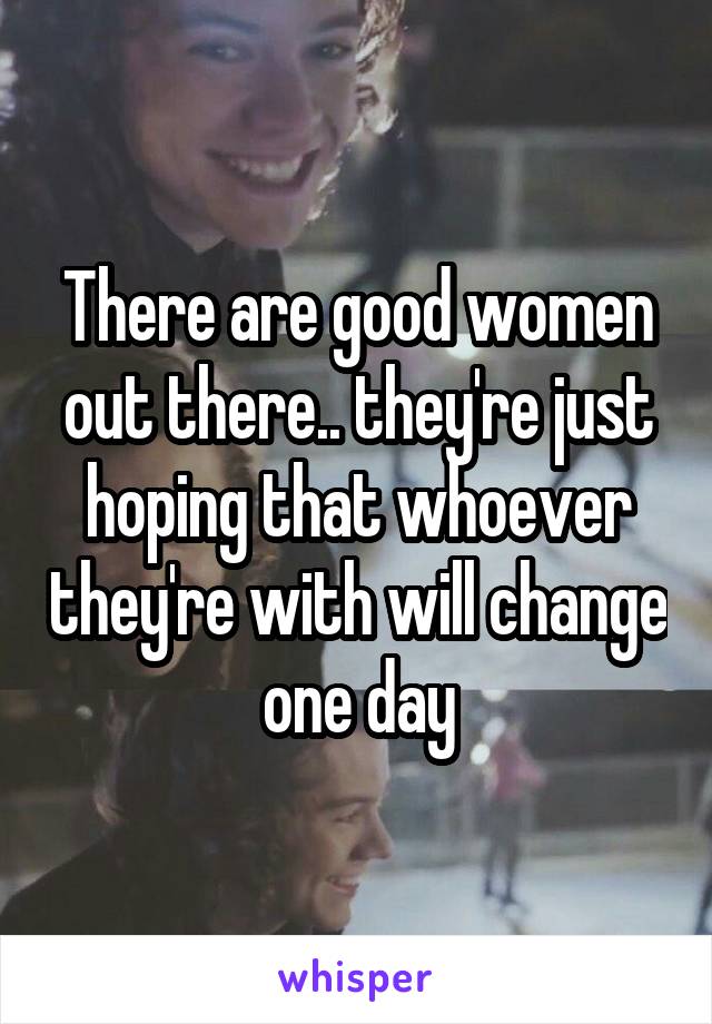 There are good women out there.. they're just hoping that whoever they're with will change one day