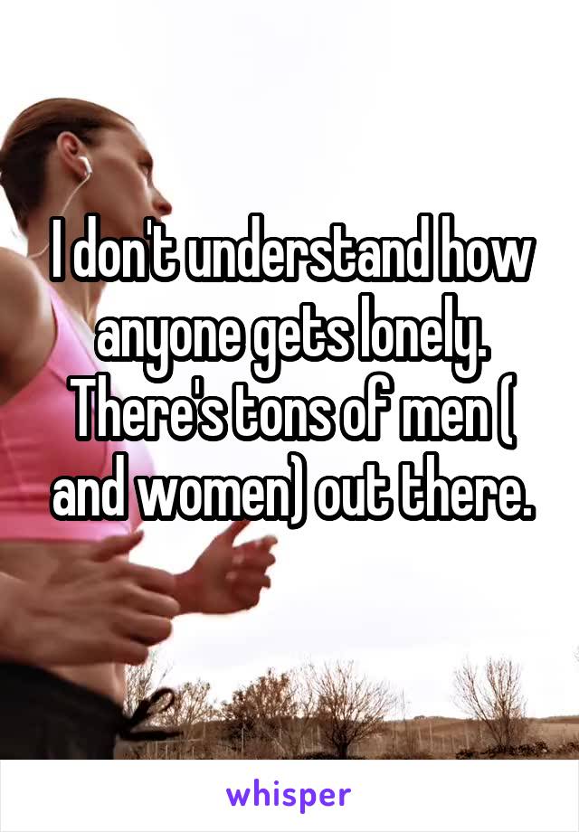 I don't understand how anyone gets lonely.
There's tons of men ( and women) out there.
