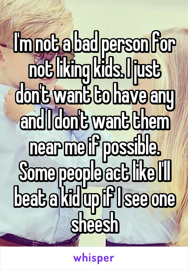 I'm not a bad person for not liking kids. I just don't want to have any and I don't want them near me if possible. Some people act like I'll beat a kid up if I see one sheesh