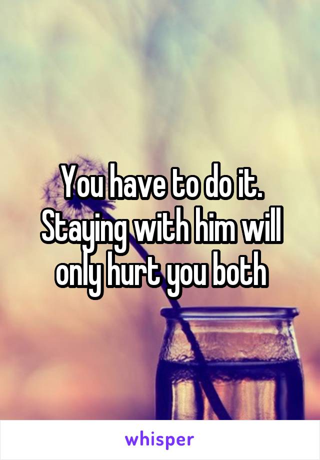 You have to do it. Staying with him will only hurt you both