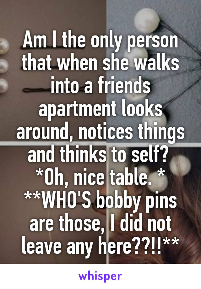 Am I the only person that when she walks into a friends apartment looks around, notices things and thinks to self? 
*Oh, nice table. *
**WHO'S bobby pins are those, I did not leave any here??!!**
