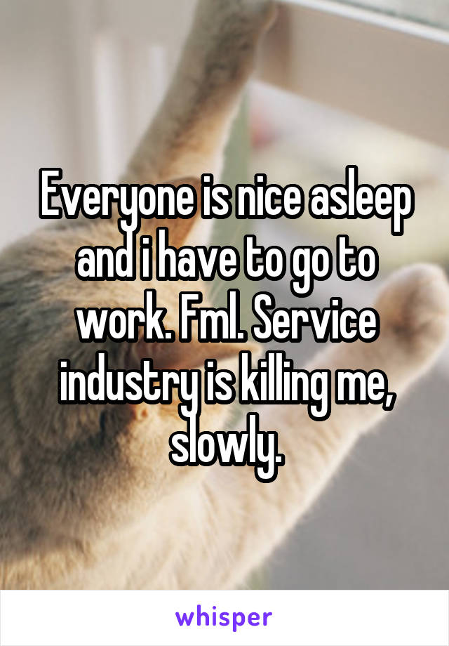 Everyone is nice asleep and i have to go to work. Fml. Service industry is killing me, slowly.