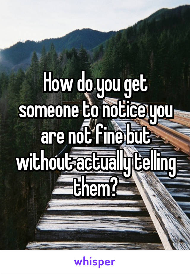 How do you get someone to notice you are not fine but without actually telling them?