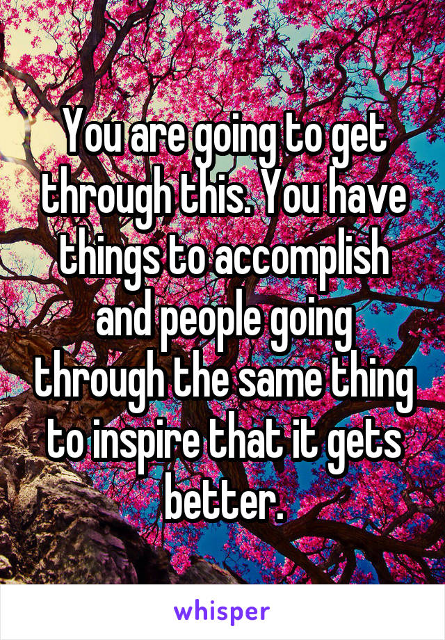 You are going to get through this. You have things to accomplish and people going through the same thing to inspire that it gets better.