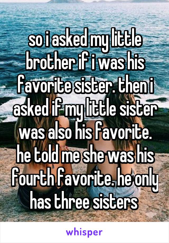 so i asked my little brother if i was his favorite sister. then i asked if my little sister was also his favorite. he told me she was his fourth favorite. he only has three sisters 