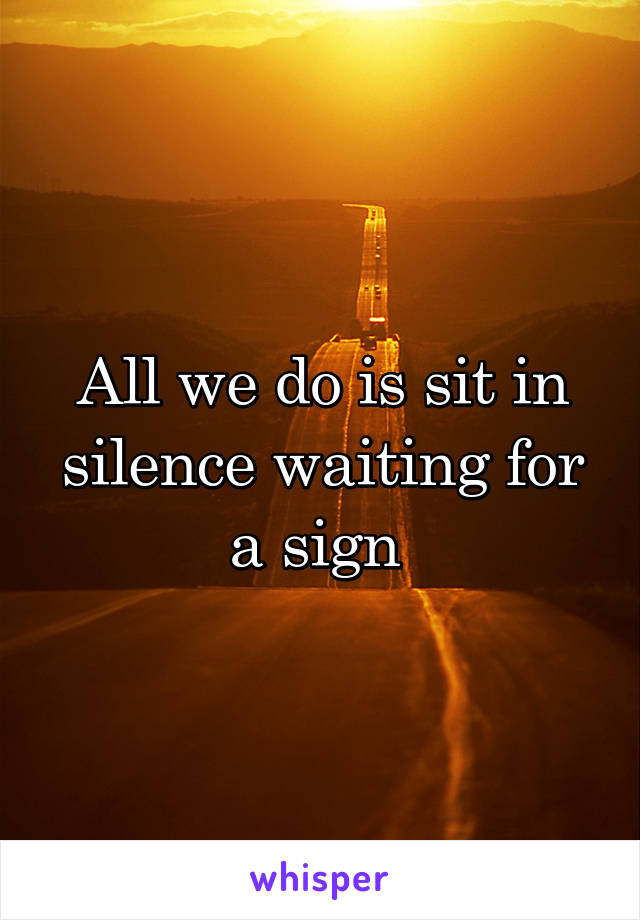 All we do is sit in silence waiting for a sign 