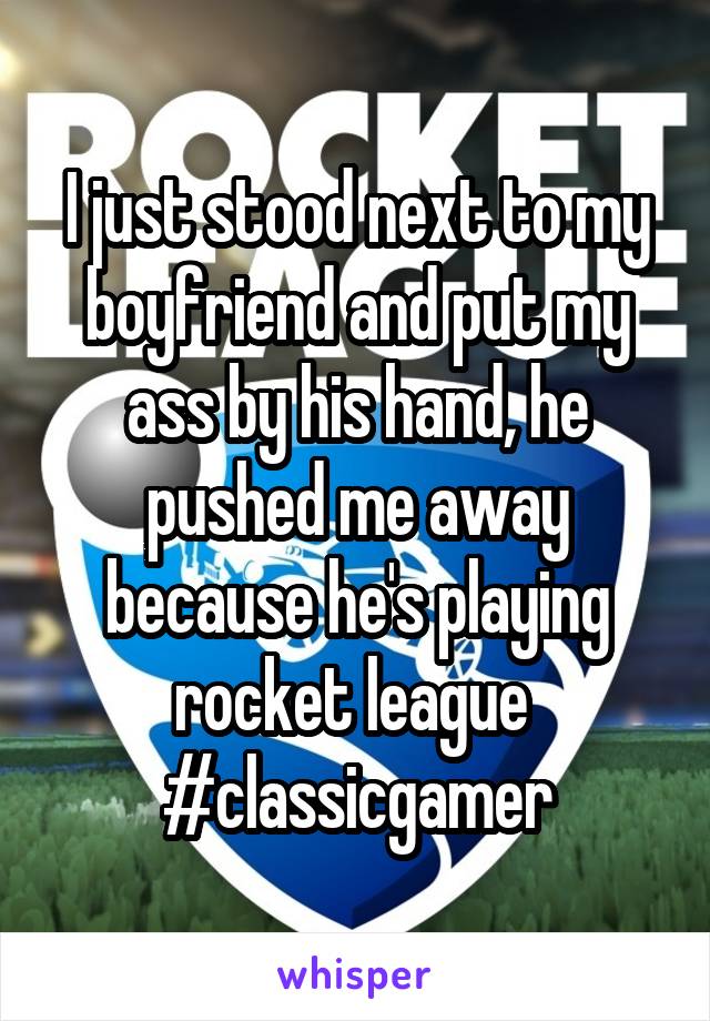 I just stood next to my boyfriend and put my ass by his hand, he pushed me away because he's playing rocket league 
#classicgamer