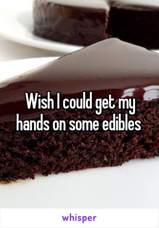Wish I could get my hands on some edibles 