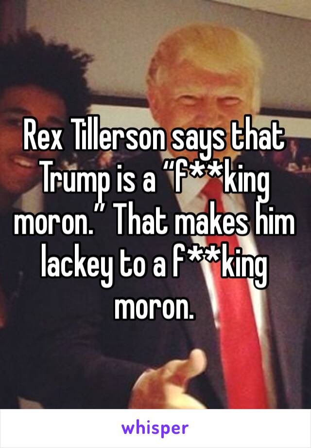 Rex Tillerson says that Trump is a “f**king moron.” That makes him lackey to a f**king moron.