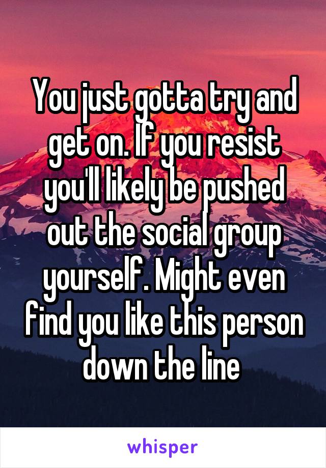 You just gotta try and get on. If you resist you'll likely be pushed out the social group yourself. Might even find you like this person down the line 