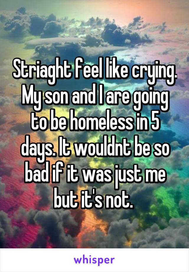 Striaght feel like crying. My son and I are going to be homeless in 5 days. It wouldnt be so bad if it was just me but it's not. 