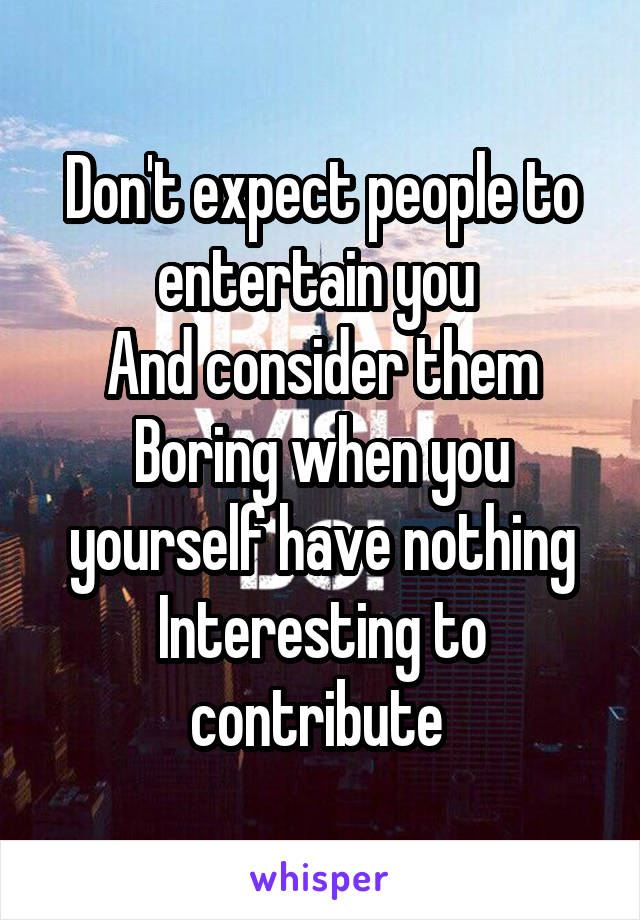 Don't expect people to entertain you 
And consider them
Boring when you yourself have nothing Interesting to contribute 
