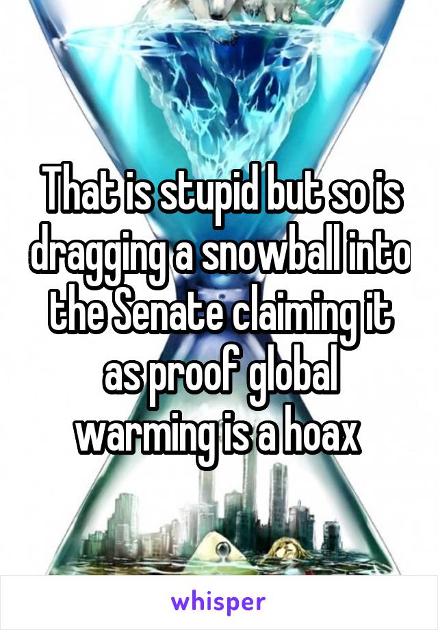 That is stupid but so is dragging a snowball into the Senate claiming it as proof global warming is a hoax 