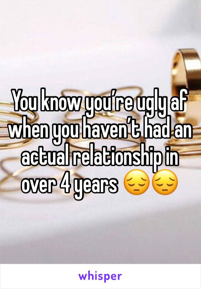 You know you’re ugly af when you haven’t had an actual relationship in over 4 years 😔😔