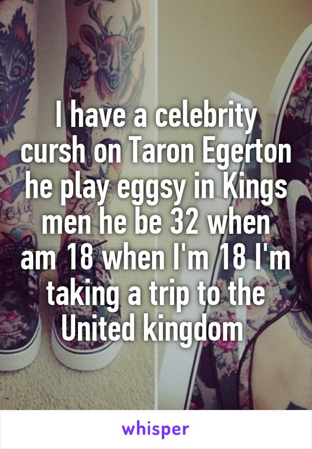 I have a celebrity cursh on Taron Egerton he play eggsy in Kings men he be 32 when am 18 when I'm 18 I'm taking a trip to the United kingdom 