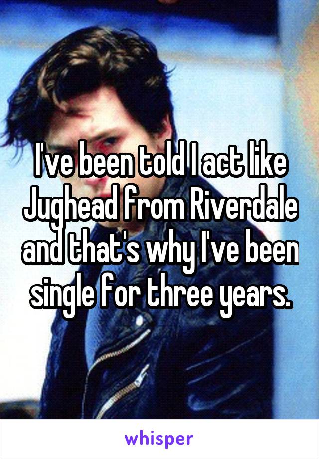 I've been told I act like Jughead from Riverdale and that's why I've been single for three years.