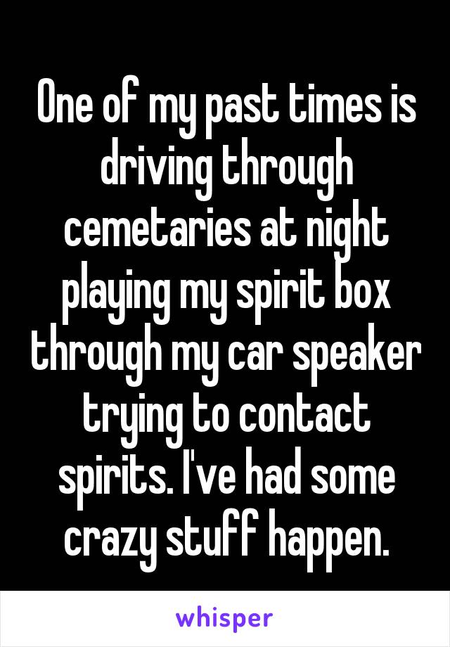 One of my past times is driving through cemetaries at night playing my spirit box through my car speaker trying to contact spirits. I've had some crazy stuff happen.