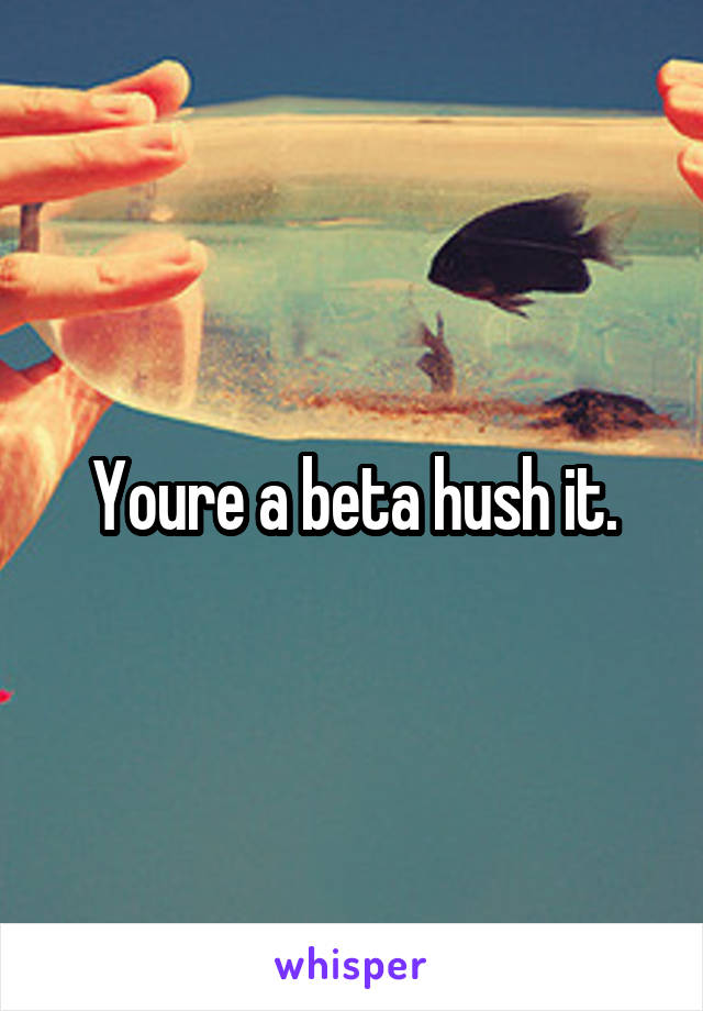 Youre a beta hush it.