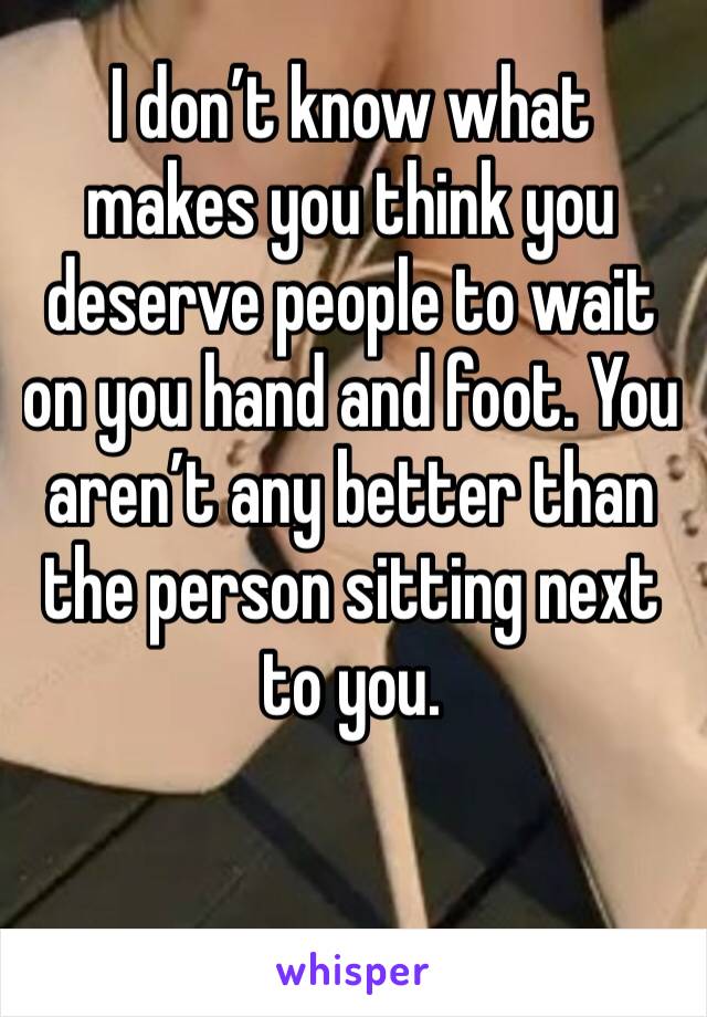 I don’t know what makes you think you deserve people to wait on you hand and foot. You aren’t any better than the person sitting next to you. 
