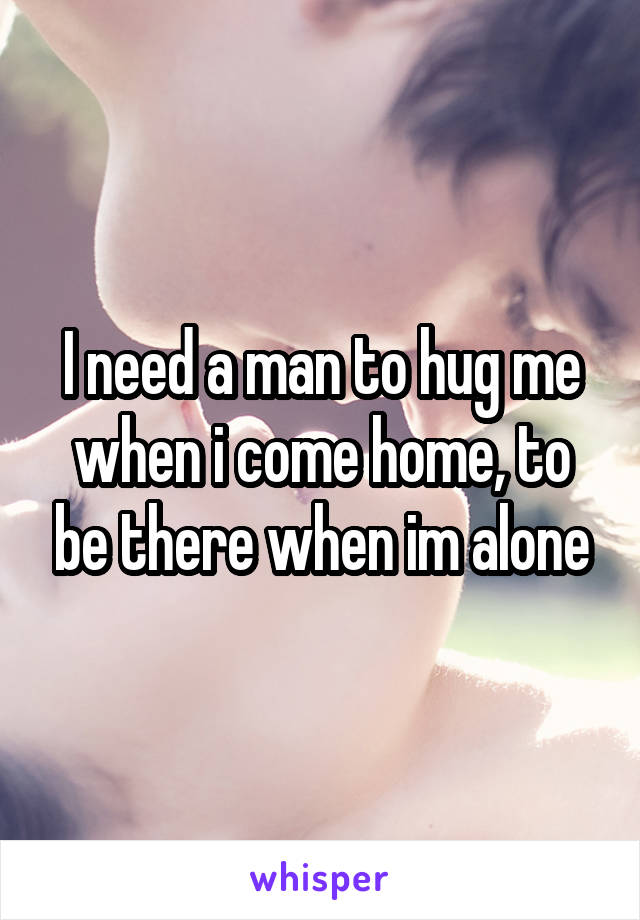 I need a man to hug me when i come home, to be there when im alone