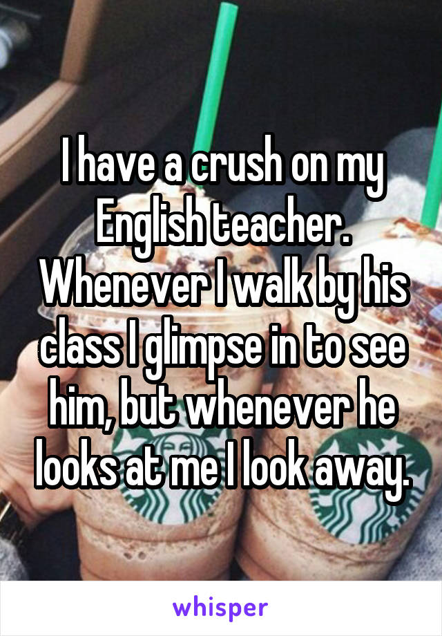 I have a crush on my English teacher. Whenever I walk by his class I glimpse in to see him, but whenever he looks at me I look away.
