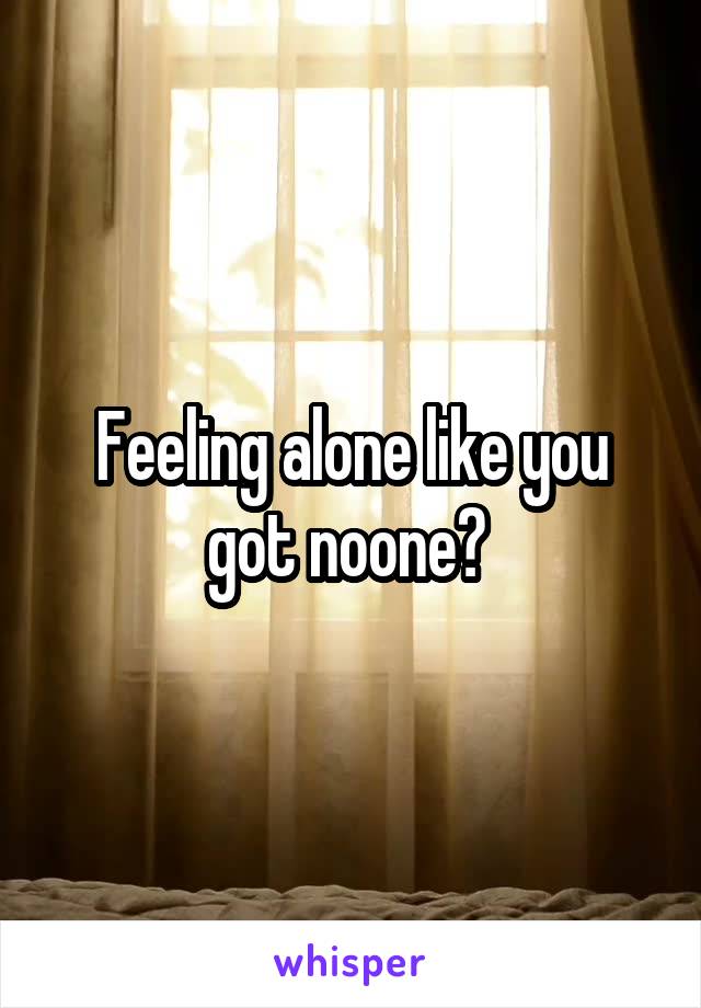 Feeling alone like you got noone? 