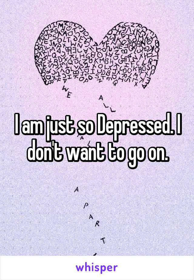 I am just so Depressed. I don't want to go on.