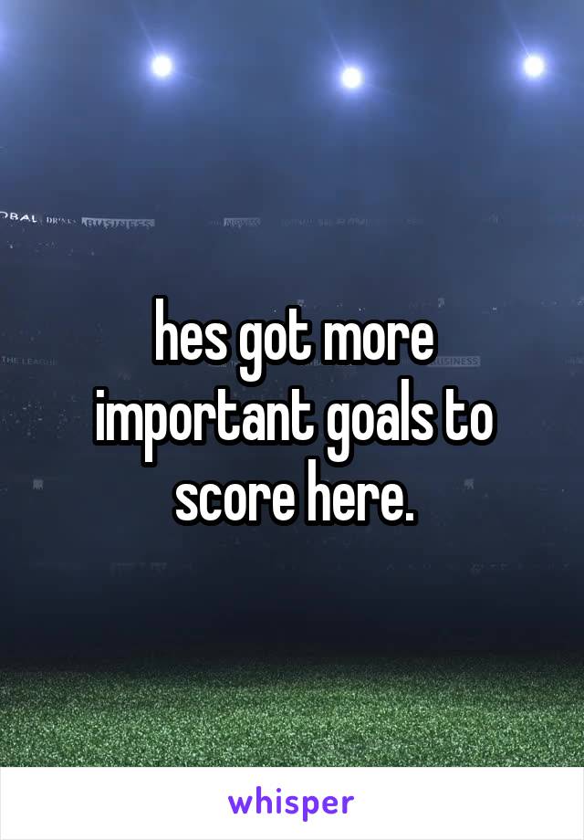hes got more important goals to score here.