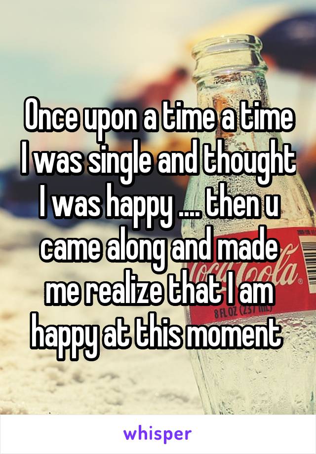 Once upon a time a time I was single and thought I was happy .... then u came along and made me realize that I am happy at this moment 