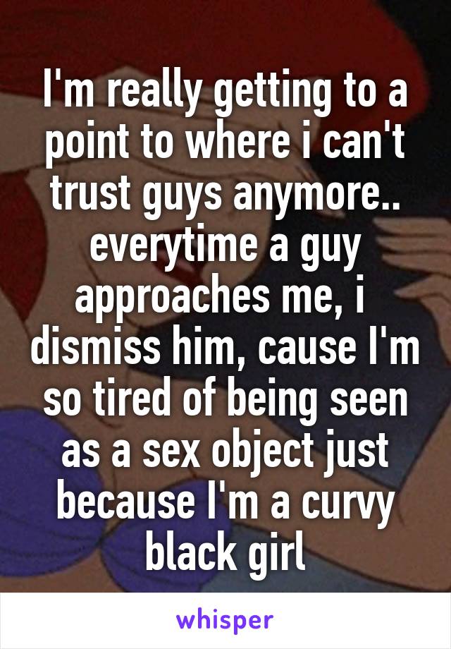 I'm really getting to a point to where i can't trust guys anymore.. everytime a guy approaches me, i  dismiss him, cause I'm so tired of being seen as a sex object just because I'm a curvy black girl