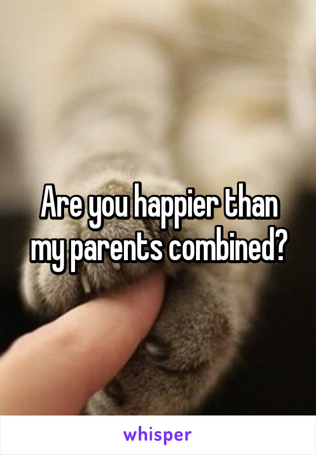 Are you happier than my parents combined?