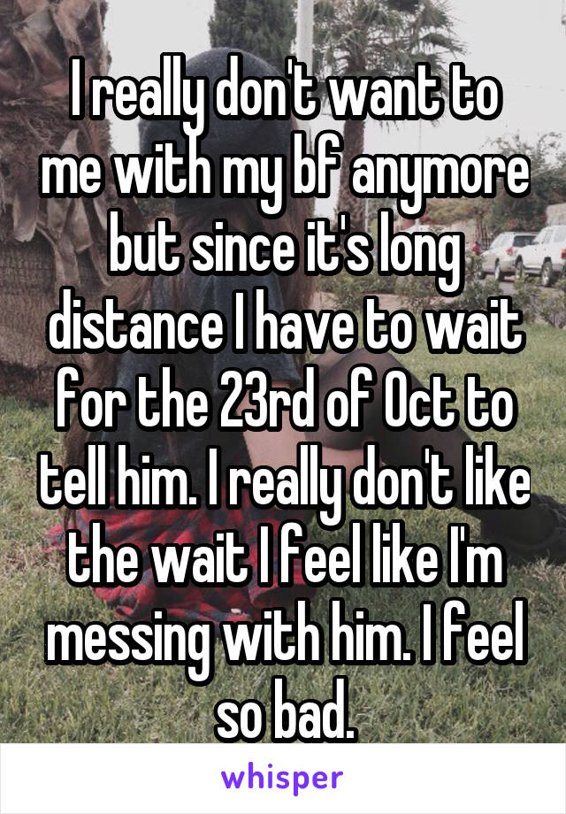 I really don't want to me with my bf anymore but since it's long distance I have to wait for the 23rd of Oct to tell him. I really don't like the wait I feel like I'm messing with him. I feel so bad.