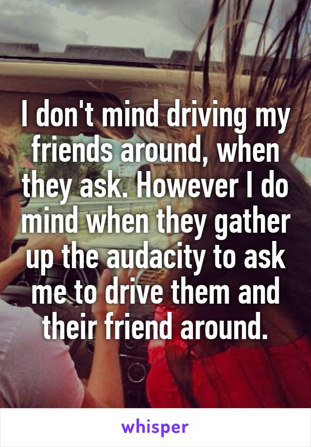 I don't mind driving my friends around, when they ask. However I do mind when they gather up the audacity to ask me to drive them and their friend around.