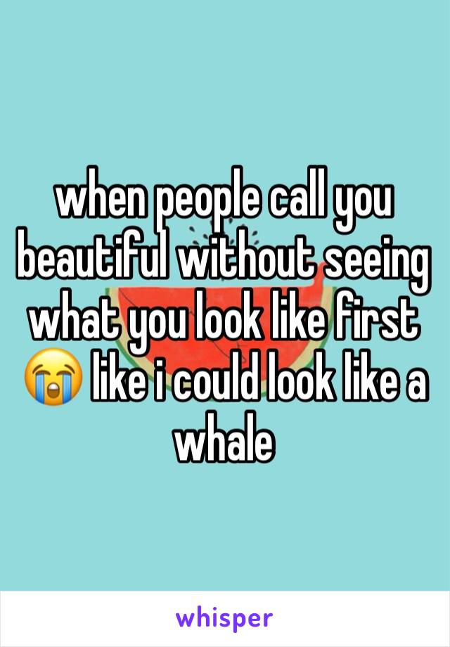 when people call you beautiful without seeing what you look like first 😭 like i could look like a whale