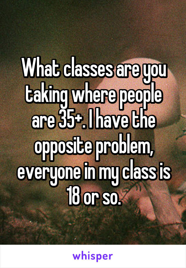 What classes are you taking where people are 35+. I have the opposite problem, everyone in my class is 18 or so.