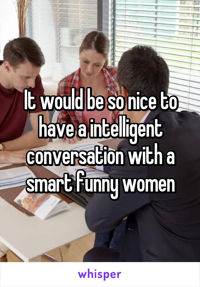 It would be so nice to have a intelligent conversation with a smart funny women