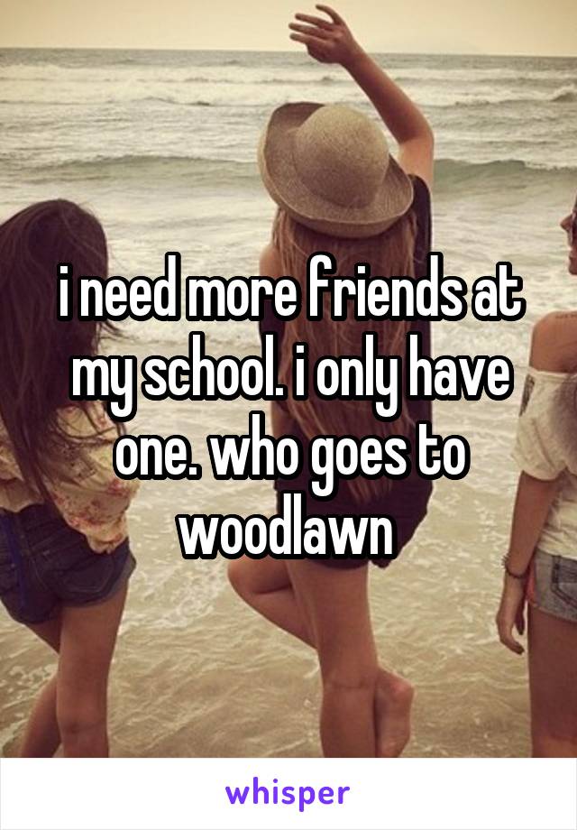 i need more friends at my school. i only have one. who goes to woodlawn 