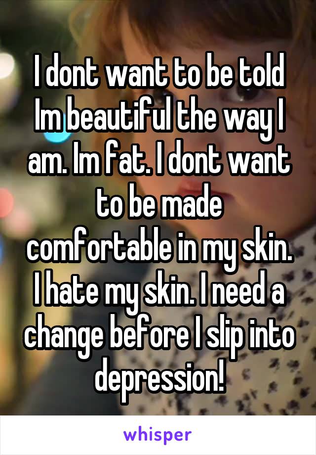 I dont want to be told Im beautiful the way I am. Im fat. I dont want to be made comfortable in my skin. I hate my skin. I need a change before I slip into depression!