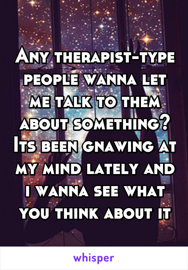 Any therapist-type people wanna let me talk to them about something? Its been gnawing at my mind lately and i wanna see what you think about it