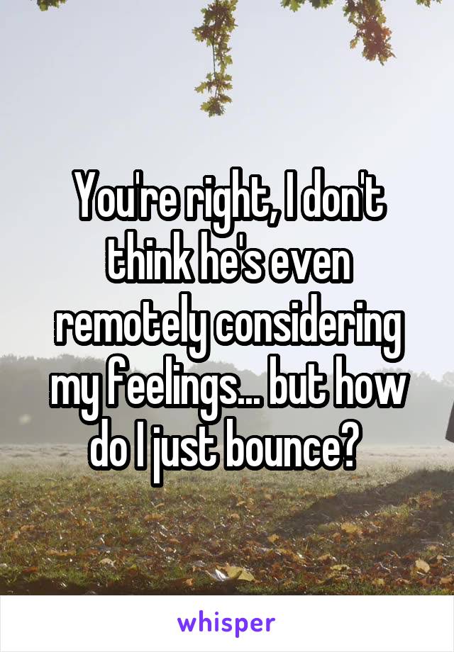 You're right, I don't think he's even remotely considering my feelings... but how do I just bounce? 